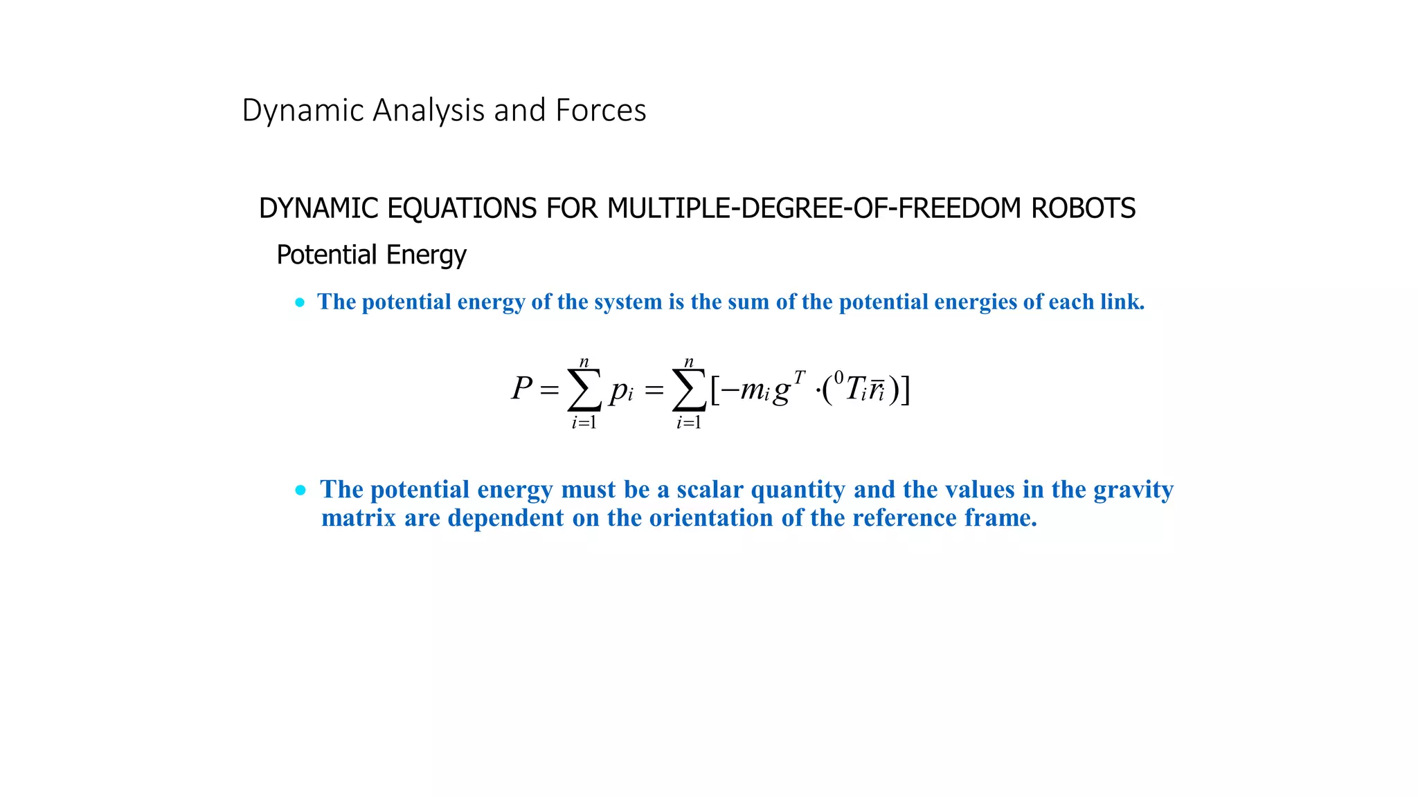 Dynamic Analysis and Forces
DYNAMIC EQUATIONS FOR MULTIPLE-DEGREE-OF-FREEDOM ROBOTS
Potential Energy
• The potential energy of the system is the sum of the potential energies of each link.
]
)
(
[
1
0
1

 =
=

−
=
=
n
i
i
i
T
i
n
i
i r
T
g
m
p
P
• The potential energy must be a scalar quantity and the values in the gravity
matrix are dependent on the orientation of the reference frame.
 