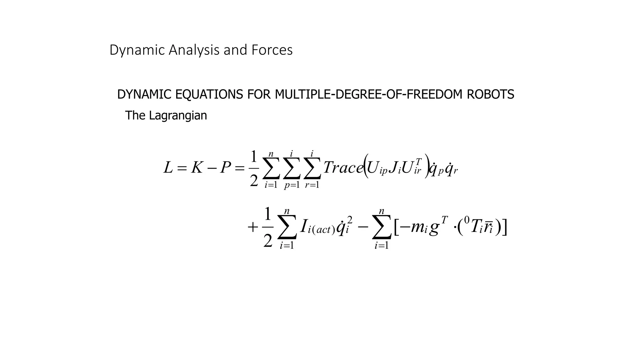 Dynamic Analysis and Forces
DYNAMIC EQUATIONS FOR MULTIPLE-DEGREE-OF-FREEDOM ROBOTS
The Lagrangian
( ) r
n
i
i
p
i
r
p
T
ir
i
ip q
q
U
J
U
Trace
P
K
L 


= = =
=
−
=
1 1 1
2
1
]
)
(
[
2
1
1
0
1
2
)
( 
 =
=

−
−
+
n
i
i
i
T
i
n
i
i
act
i r
T
g
m
q
I 
 
