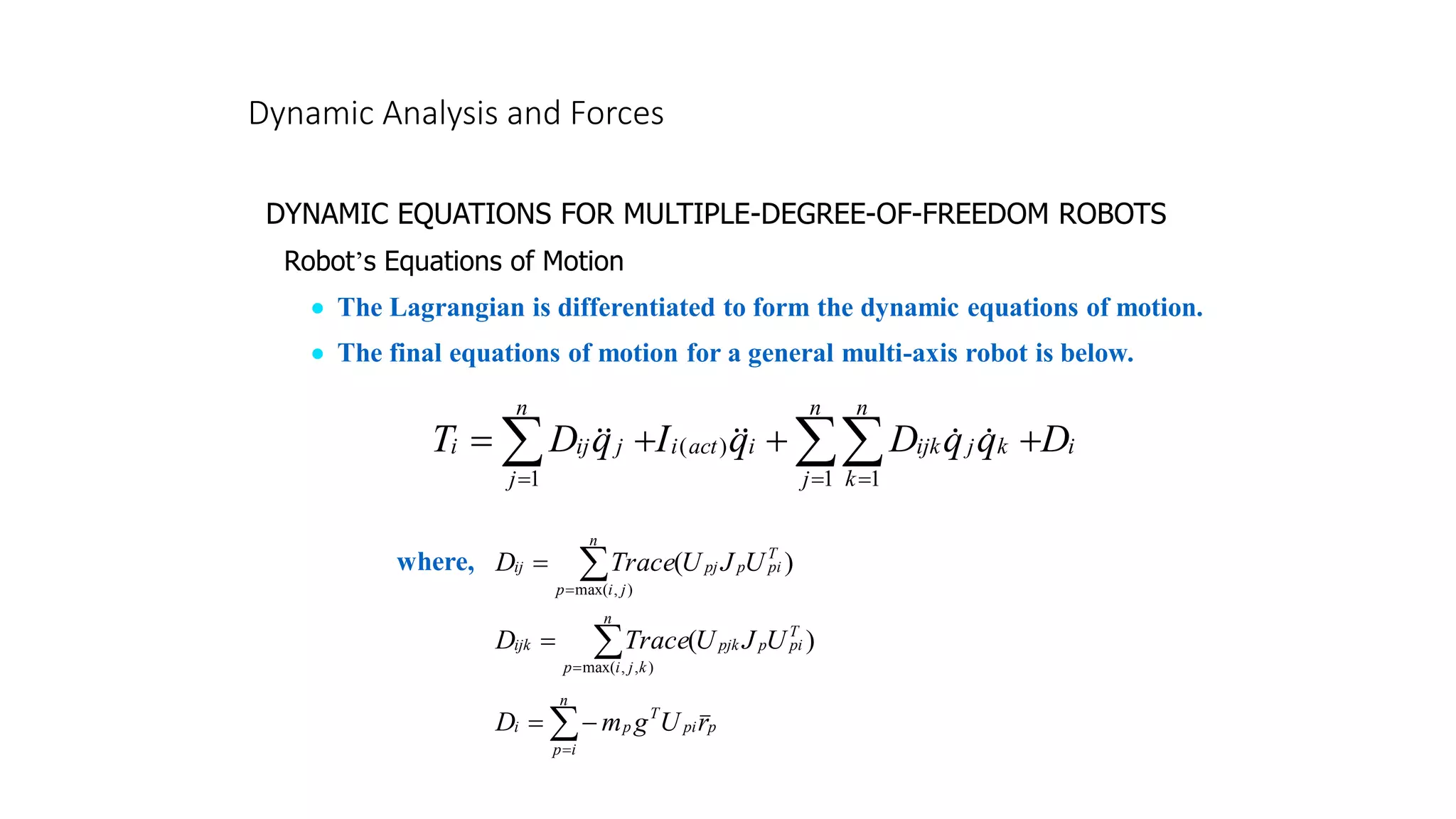 Dynamic Analysis and Forces
DYNAMIC EQUATIONS FOR MULTIPLE-DEGREE-OF-FREEDOM ROBOTS
Robot’s Equations of Motion
• The Lagrangian is differentiated to form the dynamic equations of motion.
• The final equations of motion for a general multi-axis robot is below.
i
n
j
n
k
k
j
ijk
i
act
i
n
j
j
ij
i D
q
q
D
q
I
q
D
T 
 = =
=
+
+
+
=
1 1
)
(
1






)
(
)
,
max(
T
pi
p
n
j
i
p
pj
ij U
J
U
Trace
D 
=
=
)
(
)
,
,
max(
T
pi
p
n
k
j
i
p
pjk
ijk U
J
U
Trace
D 
=
=

=
−
=
n
i
p
p
pi
T
p
i r
U
g
m
D
where,
 