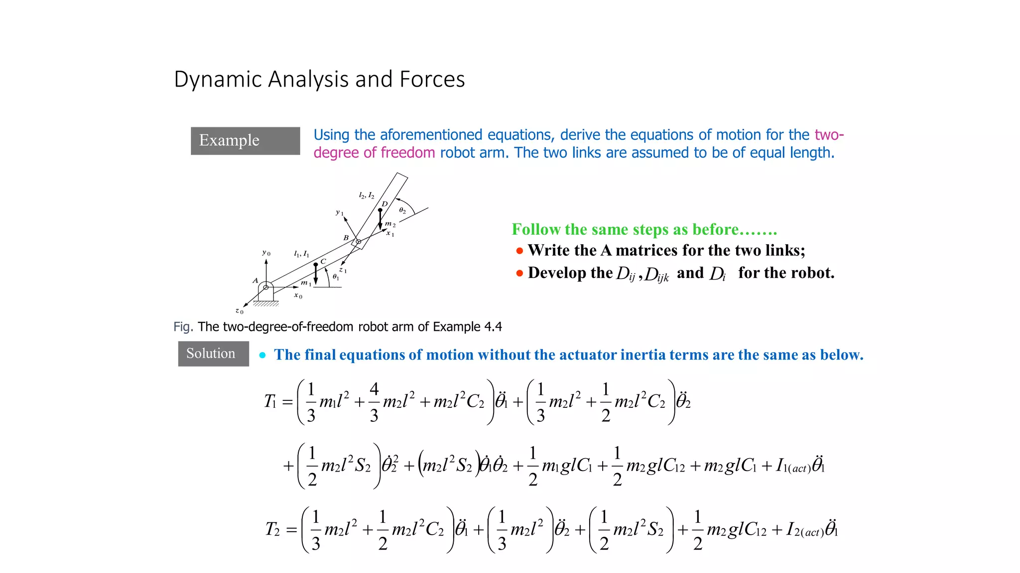 Dynamic Analysis and Forces
Example
Fig. The two-degree-of-freedom robot arm of Example 4.4
Solution
Using the aforementioned equations, derive the equations of motion for the two-
degree of freedom robot arm. The two links are assumed to be of equal length.
Follow the same steps as before…….
• Write the A matrices for the two links;
• Develop the , and for the robot.
ij
D ijk
D i
D
• The final equations of motion without the actuator inertia terms are the same as below.
2
2
2
2
2
2
1
2
2
2
2
2
2
1
1
2
1
3
1
3
4
3
1

 


 





+
+






+
+
= C
l
m
l
m
C
l
m
l
m
l
m
T
( ) 1
)
(
1
1
2
12
2
1
1
2
1
2
2
2
2
2
2
2
2
2
1
2
1
2
1



 



 act
I
glC
m
glC
m
glC
m
S
l
m
S
l
m +
+
+
+
+






+
1
)
(
2
12
2
2
2
2
2
2
2
1
2
2
2
2
2
2
2
1
2
1
3
1
2
1
3
1


 




 act
I
glC
m
S
l
m
l
m
C
l
m
l
m
T +
+






+






+






+
=
 