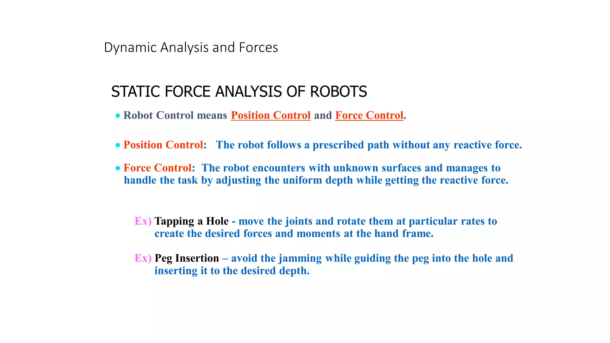 Dynamic Analysis and Forces
STATIC FORCE ANALYSIS OF ROBOTS
• Position Control: The robot follows a prescribed path without any reactive force.
• Robot Control means Position Control and Force Control.
• Force Control: The robot encounters with unknown surfaces and manages to
handle the task by adjusting the uniform depth while getting the reactive force.
Ex) Tapping a Hole - move the joints and rotate them at particular rates to
create the desired forces and moments at the hand frame.
Ex) Peg Insertion – avoid the jamming while guiding the peg into the hole and
inserting it to the desired depth.
 
