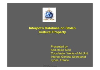Interpol’s Database on Stolen
      Cultural Property



                        Presented by
                        Karl-Heinz Kind
                        Coordinator Works of Art Unit
                        Interpol General Secretariat
                        Lyons, France
        INTERPOL For official use only
 