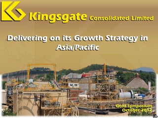 Kingsgate Consolidated Limited
Delivering on its Growth Strategy in
            Asia/Pacific




                           Gold Symposium
                             October 2012
 