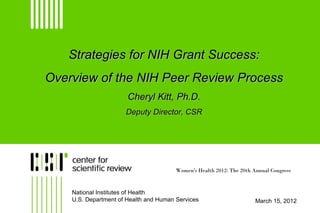 Strategies for NIH Grant Success:
Overview of the NIH Peer Review Process
                       Cheryl Kitt, Ph.D.
                      Deputy Director, CSR




                                        Women's Health 2012: The 20th Annual Congress



    National Institutes of Health
    U.S. Department of Health and Human Services                       March 15, 2012
 