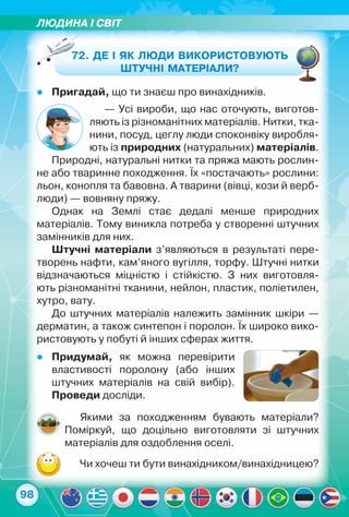ЛЮДИНА І світ
98
72. Де і як люди використовують
штучні матеріали?
zz Пригадай, що ти знаєш про винахідників.
— Усі вироби, що нас оточують, виготов-
ляють із різноманітних матеріалів. Нитки, тка-
нини, посуд, цеглу люди споконвіку виробля-
ють із природних (натуральних) матеріалів.
Природні, натуральні нитки та пряжа мають рослин-
не або тваринне походження. Їх «постачають» рослини:
льон, конопля та бавовна. А тварини (вівці, кози й верб-
люди) — вовняну пряжу.
Однак на Землі стає дедалі менше природних	
матеріалів. Тому виникла потреба у створенні штучних
замінників для них.
Штучні матеріали з’являються в результаті пере-
творень нафти, кам’яного вугілля, торфу. Штучні нитки
відзначаються міцністю і стійкістю. З них виготовля-
ють різноманітні тканини, нейлон, пластик, поліетилен,	
хутро, вату.
До штучних матеріалів належить замінник шкіри —
дерматин, а також синтепон і поролон. Їх широко вико-
ристовують у побуті й інших сферах життя.
Якими за походженням бувають матеріали?
Поміркуй, що доцільно виготовляти зі штучних	
матеріалів для оздоблення оселі.
zz Придумай, як можна перевірити
властивості поролону (або інших
штучних матеріалів на свій вибір).
Проведи досліди.
Чи хочеш ти бути винахідником/винахідницею?
 