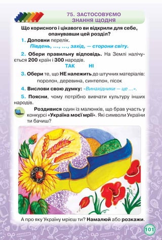 101
75. ЗАСТОСОВУЄМО
ЗНАННЯ ЩОДНЯ
А про яку Україну мрієш ти? Намалюй або розкажи.
1. Доповни перелік.
Південь, …, …, захід, — сторони світу.
2. Обери правильну відповідь. На Землі налічу-
ється 200 країн і 300 народів.
Так Ні
3. Обери те, що НЕ належить до штучних матеріалів:
поролон, деревина, синтепон, пісок
4. Вислови свою думку: «Винахідники — це …».
5. Поясни, чому потрібно вивчати культуру інших
народів.
Роздивися один із малюнків, що брав участь у
конкурсі «Україна моєї мрії». Які символи України
ти бачиш?
Що корисного і цікавого ви відкрили для себе,
опанувавши цей розділ?
 