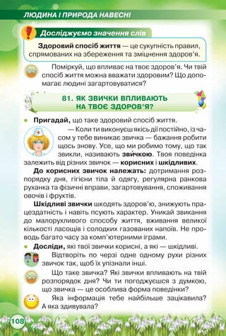 ЛЮДИНА І ПРИРОДА НАВЕСНІ
108
Досліджуємо значення слів
Здоровий спосіб життя — це сукупність правил,
спрямованих на збереження та зміцнення здоров’я.
Поміркуй, що впливає на твоє здоров’я. Чи твій
спосіб життя можна вважати здоровим? Що допо-
магає людині загартовуватися?
81. Як звички впливають
на твоє здоров’я?
zz Пригадай, що таке здоровий спосіб життя.
zz Досліди, які твої звички корисні, а які — шкідливі.
—Колитивиконуєшякісьдіїпостійно,ізча-
сом у тебе виникає звичка — бажання робити
щось знову. Усе, що ми робимо тому, що так
звикли, називають звичкою. Твоя поведінка
залежить від різних звичок — корисних і шкідливих.   
До корисних звичок належать: дотримання роз-
порядку дня, гігієни тіла й одягу, регулярна ранкова	
руханка та фізичні вправи, загартовування, споживання
овочів і фруктів.
Шкідливі звички шкодять здоров’ю, знижують пра-
цездатність і навіть псують характер. Уникай звикання
до малорухливого способу життя, вживання великої
кількості ласощів і солодких газованих напоїв. Не про-
водь багато часу за комп’ютерними іграми.
Відтворіть по черзі одне одному рухи різних
звичок так, щоб їх упізнали інші.
Що таке звичка? Які звички впливають на твій
розпорядок дня? Чи ти погоджуєшся з думкою,
що звичка — це особлива форма поведінки?
Яка інформація тебе найбільше зацікавила?	
А яка здивувала?
 