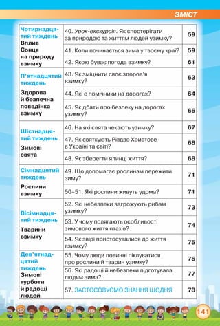 ЗМІСТ
141
Чотирнадця­
тий тиждень
Вплив
Сонця
на природу
взимку
40. Урок-екскурсія. Як спостерігати	
за природою та життям людей узимку?
59
41. Коли починається зима у твоєму краї? 59
42. Якою буває погода взимку? 61
П’ятнадцятий
тиждень
Здорова
й безпечна
поведінка
взимку
43. Як зміцнити своє здоров’я
взимку?
63
44. Які є помічники на дорогах? 64
45. Як дбати про безпеку на дорогах
узимку?
66
Шістнадця­
тий тиждень
Зимові
свята
46. На які свята чекають узимку? 67
47. Як святкують Різдво Христове
в Україні та світі?
68
48. Як зберегти ялинці життя? 68
Сімнадцятий
тиждень
Рослини
взимку
49. Що допомагає рослинам пережити
зиму?
71
50–51. Які рослини живуть удома? 71
Вісімнадця­
тий тиждень
Тварини
взимку
52. Які небезпеки загрожують рибам
узимку?
73
53. У чому полягають особливості
зимового життя птахів?
74
54. Як звірі пристосувалися до життя
взимку?
75
Дев’ятнад-
цятий
тиждень
Зимові
турботи
й радощі
людей
55. Чому люди повинні піклуватися
про рослини й тварин узимку?
76
56. Які радощі й небезпеки підготувала
людям зима?
77
57. ЗАСТОСОВУЄМО ЗНАННЯ ЩОДНЯ 78
 