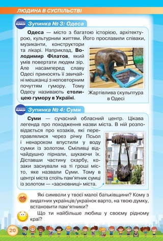 ЛЮДИНА В СУСПІЛЬСТВІ
20
Зупинка № 3: Одеса
Одеса — місто з багатою історією, архітекту-
рою, культурним життям. Його прославили співаки,	
музиканти, конструктори
та лікарі. Наприклад, Во­
лодимир Філатов, який
умів повертати людям зір.
Але насамперед славу
Одесі приносять її звичай-
ні мешканці з непов­торним
почуттям гумору. Тому
Одесу називають столи­
цею гумору в Україні.
Зупинка № 4: Суми
Суми — сучасний обласний центр. Цікава	
легенда про походження назви міста. В ній розпо-
відається про козаків, які пере-
правлялися через річку Псьол
і ненароком впустили у воду
сумки із золотом. Сміливці від-
чайдушно пірнали, шукаючи їх.
Діставши частину скарбу, ко-
заки заснували на ті гроші міс-
то, яке назвали Суми. Тому в	
центрі міста стоїть пам’ятник сумці
із золотом — «засновниці» міста.
Жартівлива скульптура
в Одесі
Які символи у твоєї малої батьківщини? Кому з
видатних українців/українок варто, на твою думку,
встановити пам’ятники?
Що ти найбільше любиш у своєму рідному	
краї?
 