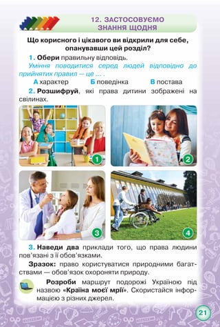 21
Що корисного і цікавого ви відкрили для себе,
опанувавши цей розділ?
1. Обери правильну відповідь.
Уміння поводитися серед людей відповідно до
прийнятих правил — це … .
А характер              Б поведінка              В постава
2. Розшифруй, які права дитини зображені на	
свілинах.
3. Наведи два приклади того, що права людини
пов’язані з її обов’язками.
Розроби маршрут подорожі Україною під	
назвою «Країна моєї мрії». Скористайся інфор­
мацією з різних джерел.
12. ЗАСТОСОВУЄМО
ЗНАННЯ ЩОДНЯ
1
3
2
4
Зразок: право користуватися природними багат-
ствами — обов’язок охороняти природу.
 