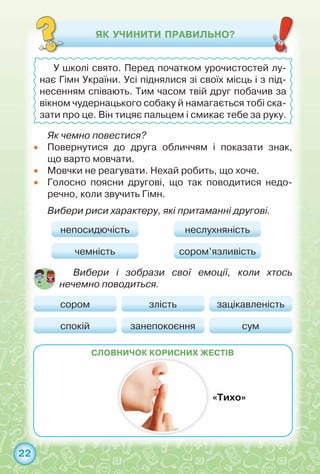 22
словничок КОРИСНИХ жестів
Як чемно повестися?
•	 Повернутися до друга обличчям і показати знак,	
що варто мовчати.
•	 Мовчки не реагувати. Нехай робить, що хоче.
•	 Голосно поясни другові, що так поводитися недо-
речно, коли звучить Гімн.
Вибери риси характеру, які притаманні другові.
«Тихо»
ЯК УЧИНИТИ ПРАВИЛЬНО?
У школі свято. Перед початком урочистостей лу-
нає Гімн України. Усі піднялися зі своїх місць і з під-
несенням співають. Тим часом твій друг побачив за
вікном чудернацького собаку й намагається тобі ска-
зати про це. Він тицяє пальцем і смикає тебе за руку.
непосидючість
сором злість зацікавленість
чемність
спокій занепокоєння сум
неслухняність
сором’язливість
Вибери і зобрази свої емоції, коли хтось
нечемно поводиться.
 