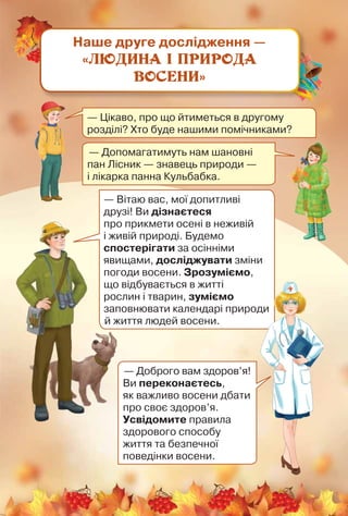 Наше друге дослідження —
«Людина і природа
восени»
— Цікаво, про що йтиметься в другому
розділі? Хто буде нашими помічниками?
— Допомагатимуть нам шановні
пан Лісник — знавець природи —	
і лікарка панна Кульбабка.
— Вітаю вас, мої допитливі
друзі! Ви дізнаєтеся
про при­кмети осені в неживій
і живій природі. Будемо
спостерігати за осінніми
явищами, досліджувати зміни
погоди восени. Зрозуміємо,	
що відбувається в житті	
рослин і тварин, зуміємо
запов­нювати календарі природи	
й життя людей восени.
— Доброго вам здоров’я!
Ви переконаєтесь,	
як важливо восени дбати
про своє здоров’я.
Усвідомите правила
здорового способу 	
життя та безпечної
поведінки восени.
 