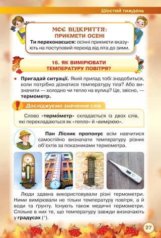 Шостий тиждень
27
МОЄ ВІДКРИТТЯ:
ПРИКМЕТИ ОСЕНІ
Ти переконаєшся: осінні прикмети вказу-
ють на поступовий перехід від літа до зими.
zz Пригадай ситуації. Який прилад тобі знадобиться,
коли потрібно дізнатися температуру тіла? Або ви-
значити — холодно чи тепло на вулиці? Це, звісно, —	
термометр.
Люди здавна використовували різні термометри.
Ними вимірювали не тільки температуру повітря, а й
води та ґрунту. Існують також медичні термометри.
Спільне в них те, що температуру завжди визначають	
у градусах (°).
Пан Лісник пропонує всім навчитися	
самостійно визначати температуру різних
об’єктів за показниками термометра.
16. Як вимірювати
температуру повітря?
Досліджуємо значення слів
Слово «термометр» складається із двох слів,	
які перекладаються як «тепло» й «вимірюю».
 