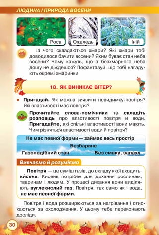 ЛЮДИНА І ПРИРОДА ВОСЕНИ
30
Із чого складаються хмари? Які хмари тобі	
доводилося бачити восени? Яким буває стан неба
восени? Чому кажуть, що з безхмарного неба
дощу не діждешся? Пофантазуй, що тобі нагаду-
ють окремі хмаринки.
zz Пригадай. Як можна виявити невидимку-повітря?
Які властивості має повітря?
Повітря і вода розширюються за нагрівання і стис-
каються за охолодження. У цьому тебе переконають	
досліди.
Прочитайте слова-помічники та складіть
розповідь про властивості повітря й води.	
Пригадайте, які спільні властивості вони мають.
Чим різняться властивості води й повітря?
Безбарвне
Газоподібний стан
Не має певної форми — займає весь простір
Без смаку, запаху
18. Як виникає вітер?
Вивчаємо й розуміємо
Повітря — це суміш газів, до складу якої входить
кисень. Кисень потрібен для дихання рослинам,
тваринам і людям. У процесі дихання вони виділя-
ють вуглекислий газ. Повітря, так само як і вода,	
не має певної форми.
Роса Ожеледь Іній
 
