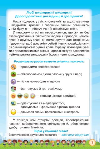 3
Любі школярики і школярки!
Дорогі допитливі дослідниці й дослідники!
Наша подорож у світ, сповнений  загадок, таємниць	
і відкриттів, триває! І головним вашим помічником	
у  ній  буду  я  —  підручник  «Я  досліджую  світ».
У першому класі ви переконалися, що життя без	
взаєморозуміння спільноти людей і природи немож-
ливе. У другому класі  ви помандруєте далі сторінками	
підручника, щобзрозумітисебей  іншихлюдей,дізнати-
ся більше про свій рідний край і Україну, потоваришува-
ти з представниками різних народів світу та захопитися
неймовірними винаходами й досягненням людства.
Розкриваємо разом секрети умовних позначок:
	— проводимо спостереження
	— обговорюємо і діємо разом (у групі й парі)
	— пізнаємо народну мудрість
	— фантазуємо й театралізуємо
— кошики цікавих запитань
	— орієнтуємося в медіапросторі,
              здобуваємо інформацію з різних джерел
	— ділимося своїми враженнями і настроєм
У пригоді нам стануть: досліди, спостереження,	
навички доброзичливого спілкування й, обов’язково,
здобуті знання й уміння.
Вірю у кожного з вас!
З величезною дружньою повагою — ваш друг підручник
 