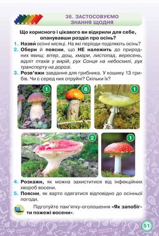 51
Що корисного і цікавого ви відкрили для себе,
опанувавши розділ про осінь?
1.	Назви осінні місяці. На які періоди поділяють осінь?
2.	Обери й поясни, що НЕ належить до природ-
них явищ: вітер, дощ, хмари, листопад, вересень,	
відліт птахів у вирій, рух Сонця на небосхилі, рух
транспорту на дорозі.
3.	 Розв’яжи завдання для грибника. У кошику 13 гри-
бів. Чи є серед них отруйні? Скільки їх?
4.	 Розкажи, як можна захиститися від інфекційних	
хвороб восени.
5.	 Поясни, як варто одягатися відповідно до осінньої
погоди.
Підготуйте пам’ятку-оголошення «Як запобіг­
ти пожежі восени».
36. ЗАСТОСОВУЄМО
ЗНАННЯ ЩОДНЯ
1 8
2 1
1
 