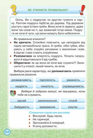 52
Як правильно вчинити?
zz Не кричати. Спокійно пояснити, що неподалік від
парку автомобільна траса. А гриби, ніби губка, вби-
рають у себе отруйні речовини з вихлопних газів.	
А відтак і самі стають отруйними.
zz Розізлитися на впертість подруги. Почати галасу-
вати й відштовхнути її від грибів.
zz Обуритися: як це вона не хоче вас слухати?! Зали-
шити її у спокої, нехай чинить, як хоче.
Вибери риси характеру, які допомагають прийняти
правильне рішення.
Словничок корисних висловів
zz Вислухай, будь ласка.
zz Не гарячкуй.
zz Заспокойся й поміркуй.
zz Я хочу допомогти.
ЯК УЧИНИТИ ПРАВИЛЬНО?
Осінь. Ви з подругою чи другом гуляєте в пар-
ку. Раптом подруга підбігає до дерева. Під деревом
ростуть гарні їстівні гриби. Вона хоче їх зірвати, адже
вони так схожі на ті, що зазвичай готує мама. Подру-
га не хоче й чути, що вони можуть бути небезпечні.
розважливість
відчай занепокоєння спокій
мудрість
байдужість здивування смуток
терплячість уважність
пихатість справедливість
Вибери й зобрази емоції, які відчуваєш, коли
тебе не слухають.
 
