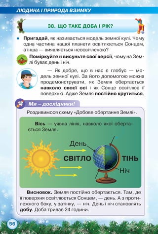 ЛЮДИНА І ПРИРОДА ВЗИМКУ
56
zz Пригадай, як називається модель земної кулі. Чому
одна частина нашої планети освітлюється Сонцем,	
а інша — виявляється неосвітленою?
Поміркуйте й висуньте свої версії, чому на Зем-
лі буває день і ніч.
38. Що таке доба і рік?
— Як добре, що в нас є глобус — мо-
дель земної кулі. За його допомогою можна	
продемонструвати, як Земля обертається	
навколо своєї осі і як Сонце освітлює її	
поверхню. Адже Земля постійно крутиться.
Ми – дослідники!
Роздивимося схему «Добове обертання Землі».
СВІТЛО
День
Ніч
ТІНЬ
Висновок. Земля постійно обертається. Там, де
її поверхня освітлюється Сонцем, — день. А з проти-
лежного боку, у затінку, — ніч. День і ніч становлять
добу. Доба триває 24 години.
Вісь — уявна лінія, навколо якої оберта-
ється Земля.
 