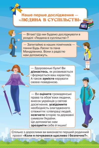 Наше перше дослідження —
«Людина в суспільстві»
— Вітаю! Що ми будемо досліджувати в
розділі «Людина в суспільстві»?
— Запитаймо в наших помічників —
панни Будь Ласки та пана
Мандрівника. Вони з радістю	
нам допоможуть.
— Здоровенькі були! Ви
дізнаєтесь, як розвивається
і формується ваш характер.
А також зумієте керувати
своєю поведінкою.
— Ви оціните громадянські
права та обов’язки людини,
внесок українців у світові
досягнення, усвідомите
необхідність злагодженого
співжиття і співпраці людей,
осягнете історію та державні
символи України.
Це допомагає нам
зрозуміти себе й інших!
Спільно з дорослими ви виконаєте перший родинний
проєкт «Коли я почуваюся щасливо і безпечно?».
 