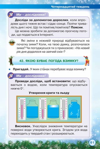 Чотирнадцятий тиждень
61
Які зміни в неживій природі відбуваються на
початку зими? Коли, на твою думку, розпочалася
зима? Чи погоджуєшся ти з приказкою: «На новий
рік дня додалося на заячий скік»?
zz Пригадай. У яких станах перебуває вода взимку?
42. Якою буває погода взимку?
Ми – дослідники!
Досліди за допомогою дорослих, коли впро-
довж цього тижня встає і сідає сонце. Полічи трива-
лість дня і ночі. Що ти помітив/помітила? Поясни.
Це можна зробити за допомогою прогнозу пого-
ди, що подається в Інтернеті.
Ми – дослідники!
Проведи досліди, щоб встановити: що відбу­-	
вається з водою, коли температура опускається
нижче 0°.
Утворення криги та льоду
°C
30
10
40
20
20
10
30
40
00
°C
30
10
40
20
20
10
30
40
00
°C
30
10
40
20
20
10
30
40
00
Висновок. Унаслідок зниження температури на
поверхні води утворюється крига. Згодом уся вода
переходить у твердий стан і розширюється.
 