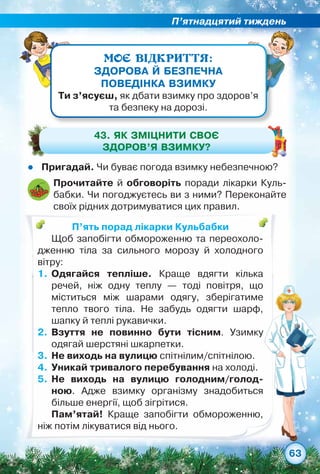 П’ятнадцятий тиждень
63
МОЄ ВІДКРИТТЯ:
ЗДОРОВА Й БЕЗПЕЧНА
ПОВЕДІНКА ВЗИМКУ
Ти з’ясуєш, як дбати взимку про здоров’я
та безпеку на дорозі.
zz Пригадай. Чи буває погода взимку небезпечною?
43. Як ЗМІЦНИТИ своє
здоров’я взимку?
П’ять порад лікарки Кульбабки
Щоб запобігти обмороженню та переохоло-
дженню тіла за сильного морозу й холодного	
вітру:
1.	Одягайся тепліше. Краще вдягти кілька	
речей, ніж одну теплу — тоді повітря, що	
міститься між шарами одягу, зберігатиме	
тепло твого тіла. Не забудь одягти шарф,
шапку й теплі рукавички.
2.	Взуття не повинно бути тісним. Узимку
одягай шерстяні шкарпетки.
3.	Не виходь на вулицю спітнілим/спітнілою.
4.	Уникай тривалого перебування на холоді.
5.	Не виходь на вулицю голодним/голод­
ною. Адже взимку організму знадобиться
більше енергії, щоб зігрітися.
Пам’ятай! Краще запобігти обмороженню,
ніж потім лікуватися від нього.
Прочитайте й обговоріть поради лікарки Куль-
бабки. Чи погоджуєтесь ви з ними? Переконайте
своїх рідних дотримуватися цих правил.
 