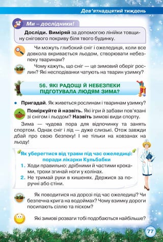 Дев’ятнадцятий тиждень
77
Ми – дослідники!
Досліди. Виміряй за допомогою лінійки товщи-
ну снігового покриву біля твого будинку.
zz Пригадай. Як живеться рослинам і тваринам узимку?
Чому кажуть, що сніг — це зимовий оберіг рос-
лин? Які несподіванки чатують на тварин узимку?
56. Які радощі й небезпеки
підготувала людям зима?
Поміркуйте й назвіть. Які ігри й забави пов’язані
зі снігом і льодом? Назвіть зимові види спорту.
Зима — чудова пора для відпочинку та занять	
спортом. Однак сніг і лід — дуже слизькі. Отож завжди	
дбай про свою безпеку! І не тільки на ковзанах на	
льоду!
Як поводитися на дорозі під час ожеледиці? Чи
безпечна крига на водоймах? Чому взимку дороги
посипають сіллю та піском?
Які зимові розваги тобі подобаються найбільше?
Чи можуть глибокий сніг і ожеледиця, коли все
довкола вкривається льодом, створювати небез-
пеку тваринам?
Як уберегтися від травм під час ожеледиці:
поради лікарки Кульбабки
1.	Ходи правильно: дрібними й частими крока-
ми, трохи згинай ноги у колінах.
2.	 Не тримай руки в кишенях. Держися за по-
ручні або стіни.
 