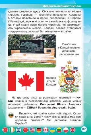Двадцять перший тиждень
87
єдиним джерелом цукру. Сік клена вживали всі місцеві	
племена індіанців — корінного населення Америки.	
А згодом полюбили й перші переселенці з Європи.	
У Канаді дві державні мови — англійська та французь-
ка. У цій країні живе багато українців, які розмовля-
ють українською мовою. Канадці здавна ставляться	
по-дружньому до нашої Батьківщини — України.
На третьому місці за розмірами території — Ки­
тай, країна з тисячолітньою історією. Дещо меншу
територію займають: Сполучені Штати Америки
(скорочено — США) й Бразилія, Австралія, Індія.
Перелічи, які країни світу тобі відомі. Скіль-
ки країн є на Землі? Чому кожна країна має свої	
державні символи? Які державні символи	
України?
Прапор
і Герб
Канади
Пам’ятник	
у Канаді першим
українцям-
переселенцям
 