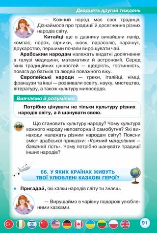 Двадцять другий тиждень
91
— Кожний народ має свої традиції.	
Дізнаймося про традиції й досягнення різних	
народів світу.
Китайці ще в давнину винайшли папір,
компас, порох, сірники, шовк, парасолю, парашут,	
друкарство, першими почали вирощувати чай.
Арабським народам належать видатні досягнення	
в галузі медицини, математики й астрономії. Серед	
їхніх традиційних цінностей — щедрість, гостинність,
повага до батьків та людей поважного віку.
Європейські народи — греки, італійці, німці,	
французи та інші — розвивали освіту, науку, мистецтво,
літературу, а також культуру милосердя.
Вивчаємо й розуміємо
Потрібно цінувати не тільки культуру різних
народів світу, а й шанувати свою.
Що становить культуру народу? Чому культура
кожного народу неповторна й самобутня? Які ви-
находи належать різним народам світу? Поясни
зміст арабської приказки: «Кожний мандрівник —
бажаний гість». Чому потрібно шанувати традиції
інших народів?
66. У яких країнах живуть
твої улюблені казкові герої?
zz Пригадай, які казки народів світу ти знаєш.
— Вирушаймо в чарівну подорож улюбле-
ними казками.
 