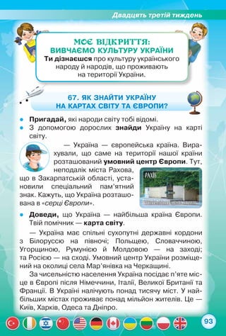 Двадцять третій тиждень
93
МОЄ ВІДКРИТТЯ:
Вивчаємо культуру України
Ти дізнаєшся про культуру українського
народу й народів, що проживають	
на території України.
67. Як знайти Україну
на картах світу та Європи?
zz Пригадай, які народи світу тобі відомі.
zz З допомогою дорослих знайди Україну на карті	
світу.
zz Доведи, що Україна — найбільша країна Європи.
Твій помічник — карта світу.
— Україна — європейська країна. Вира-
хували, що саме на території нашої країни
розташований умовний центр Європи. Тут,
неподалік міста Рахова,
що в Закарпатській області, уста-
новили спеціальний пам’ятний
знак. Кажуть, що Україна розташо-
вана в «серці Європи».
— Україна має спільні сухопутні державні кордони	
з Білоруссю на півночі; Польщею, Словаччиною,	
Угорщиною, Румунією й Молдовою — на заході;	
та Росією — на сході. Умовний центр України розміще-
ний на околиці села Мар’янівка на Черкащині.
За чисельністю населення Україна посідає п’яте міс-
це в Європі після Німеччини, Італії, Великої Британії та
Франції. В Україні налічують понад тисячу міст. У най-
більших містах проживає понад мільйон жителів. Це —
Київ, Харків, Одеса та Дніпро.
 