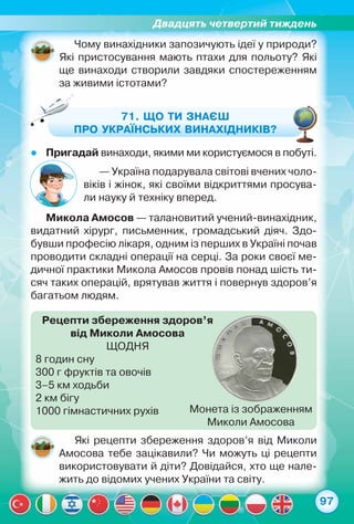 Двадцять четвертий тиждень
97
Чому винахідники запозичують ідеї у природи?
Які пристосування мають птахи для польоту? Які
ще винаходи створили завдяки спостереженням
за живими істотами?
71. Що ти знаєш
про українських винахідників?
zz Пригадай винаходи, якими ми користуємося в побуті.
— Україна подарувала світові вчених чоло-
віків і жінок, які своїми відкриттями просува-
ли науку й техніку вперед.
Микола Амосов — талановитий учений-винахідник,
видатний хірург, письменник, громадський діяч. Здо-
бувши професію лікаря, одним із перших в Україні почав
проводити складні операції на серці. За роки своєї ме-
дичної практики Микола Амосов провів понад шість ти-
сяч таких операцій, врятував життя і повернув здоров’я
багатьом людям.
Які рецепти збереження здоров’я від Миколи
Амосова тебе зацікавили? Чи можуть ці рецепти
використовувати й діти? Довідайся, хто ще нале-
жить до відомих учених України та світу.
Рецепти збереження здоров’я
від Миколи Амосова
ЩОДНЯ
8 годин сну
300 г фруктів та овочів
3–5 км ходьби
2 км бігу
1000 гімнастичних рухів Монета із зображенням
Миколи Амосова
 