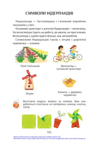 133
СИМВОЛИ НІДЕРЛАНДІВ
Нідерланди — батьківщина і головний виробник
тюльпанів у світі.
Основний транспорт у жителів Нідерландів — велосипед.
На велосипедах їздять на роботу, до школи, на прогулянки.
Велосипедів у країні вдвічі більше, ніж автомобілів.
Символами Нідердандів також є вітряк і дерев’яні
черевички — кломпи.
Виготовте модель вітряка за схемою. Вам зна-
добляться пластянка чи паперянка, ножиці, кнопка,
папір.?
Кломпи — дерев’яні
черевички
Велосипед —
основний транспорт
Поля тюльпанів
Вітряк
Право для безоплатного розміщення підручника в мережі Інтернет має
Міністерство освіти і науки України http://mon.gov.ua/ та Інститут модернізації змісту освіти https://imzo.gov.ua
 