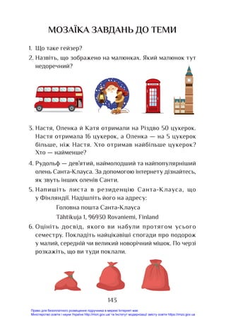 143
МОЗАЇКА ЗАВДАНЬ ДО ТЕМИ
1. Що таке гейзер?
2. Назвіть, що зображено на малюнках. Який малюнок тут
недоречний?
3. Настя, Оленка й Катя отримали на Різдво 50 цукерок.
Настя отримала 16 цукерок, а Оленка — на 5 цукерок
більше, ніж Настя. Хто отримав найбільше цукерок?
Хто — найменше?
4. Рудольф — дев’ятий, наймолодший та найпопулярніший
олень Санта-Клауса. За допомогою інтернету дізнайтесь,
як звуть інших оленів Санти.
5. Напишіть листа в резиденцію Санта-Клауса, що
у Фінляндії. Надішліть його на адресу:
Головна пошта Санта-Клауса
Tähtikuja 1, 96930 Rovaniemi, Finland
6. Оцініть досвід, якого ви набули протягом усього
семестру. Покладіть найцікавіші спогади про подорож
у малий, середній чи великий новорічний мішок. По черзі
розкажіть, що ви туди поклали.
Право для безоплатного розміщення підручника в мережі Інтернет має
Міністерство освіти і науки України http://mon.gov.ua/ та Інститут модернізації змісту освіти https://imzo.gov.ua
 