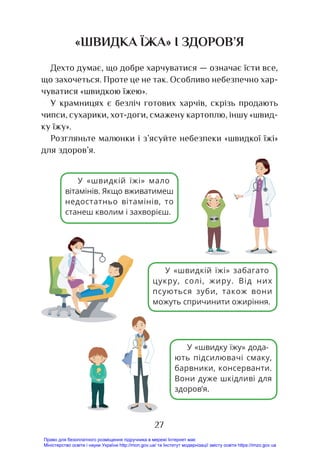 27
«ШВИДКА ЇЖА» І ЗДОРОВ’Я
Дехто думає, що добре харчуватися — означає їсти все,
що захочеться. Проте це не так. Особливо небезпечно хар-
чуватися «швидкою їжею».
У крамницях є безліч готових харчів, скрізь продають
чипси, сухарики, хот-доги, смажену картоплю, іншу «швид-
ку їжу».
Розгляньте малюнки і з’ясуйте небезпеки «швидкої їжі»
для здоров’я.
У «швидкій їжі» мало
вітамінів. Якщо вживатимеш
недостатньо вітамінів, то
станеш кволим і захворієш.
У «швидкій їжі» забагато
цукру, солі, жиру. Від них
псуються зуби, також вони
можуть спричинити ожиріння.
У «швидку їжу» дода-
ють підсилювачі смаку,
барвники, консерванти.
Вони дуже шкідливі для
здоров’я.
Право для безоплатного розміщення підручника в мережі Інтернет має
Міністерство освіти і науки України http://mon.gov.ua/ та Інститут модернізації змісту освіти https://imzo.gov.ua
 