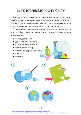 34
ВИГОТОВЛЯЄМО КАРТУ СВІТУ
На Землі є шість материків, але сім континентів. Це тому,
що Євразію умовно поділяють на два континенти: Європу
й Азію. Решта континентів співпадають з материками, але
додатково включають прилеглі до них острови.
Зі звичайних паперових тарілок ви можете виготовити
карту світу з континентами та океанами за наведеним
алгоритмом.
Вам знадобляться:
• дві паперові тарілки;
• шаблони континентів;
• кольоровий папір;
• блакитна фарба, пензлик;
• клей;
• ножиці.
Право для безоплатного розміщення підручника в мережі Інтернет має
Міністерство освіти і науки України http://mon.gov.ua/ та Інститут модернізації змісту освіти https://imzo.gov.ua
 