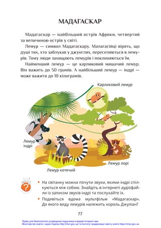 77
МАДАГАСКАР
Мадагаскар — найбільший острів Африки, четвертий
за величиною острів у світі.
Лемур — символ Мадагаскару. Малагасійці вірять, що
душі тих, хто заблукав у джунглях, переселяються в лему-
рів. Тому люди захищають лемурів і поклоняються їм.
Найменший лемур — це карликовий мишачий лемур.
Він важить до 50 грамів. А найбільший лемур — індрі —
може важити до 10 кілограмів.
• На світанку можна почути звуки, якими індрі спіл-
куються між собою. Знайдіть в інтернеті аудіофай-
ли із записом звуків індрі та послухайте їх.
• Подивіться вдома мультфільм «Мадагаскар».
До якого виду лемурів належить король Джуліан?
?
ІндріКарликовий лемур
Лемур лоріЛемур котячий
Лемур
індрі
Карликовий лемур
Лемур лорі
Лемур котячий
Право для безоплатного розміщення підручника в мережі Інтернет має
Міністерство освіти і науки України http://mon.gov.ua/ та Інститут модернізації змісту освіти https://imzo.gov.ua
 