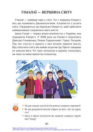 84
ГІМАЛАЇ — ВЕРШИНА СВІТУ
Гімалаї — найвищі гори у світі. Тут є вершина Еверест,
яку ще називають Джомолунгмою. Альпіністи з усього
світу з’їжджаються до підніжжя Евересту, щоб здійснити
найважливіше сходження свого життя.
Ірина Галай — перша жінка-альпіністка з України, яка
підкорила Еверест. У 2018 році на Еверест піднялись
Дмитро Семеренко, Роман Городечний і Тарас Поздній.
Під час спуску в одного з них вітром зірвало маску.
Від сліпучого снігу він майже втратив зір. Проте товариші
не кинули його. Усі троє ночували в одному спальнику,
аж поки за ними прилетів гелікоптер.
?
• За що наших альпіністів можна назвати героями?
• Як ви розумієте вислів «Один за всіх і всі за одно-
го»?
• Кого з свого оточення ви можете назвати героя-
ми? Чому?
Право для безоплатного розміщення підручника в мережі Інтернет має
Міністерство освіти і науки України http://mon.gov.ua/ та Інститут модернізації змісту освіти https://imzo.gov.ua
 