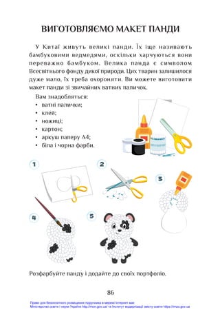 86
ВИГОТОВЛЯЄМО МАКЕТ ПАНДИ
У Китаї живуть великі панди. Їх іще називають
бамбуковими ведмедями, оскільки харчуються вони
переважно бамбуком. Велика панда є символом
Всесвітнього фонду дикої природи. Цих тварин залишилося
дуже мало, їх треба охороняти. Ви можете виготовити
макет панди зі звичайних ватних паличок.
Вам знадобляться:
• ватні палички;
• клей;
• ножиці;
• картон;
• аркуш паперу А4;
• біла і чорна фарби.
Розфарбуйте панду і додайте до своїх портфоліо.
1 2
3
4 5
Право для безоплатного розміщення підручника в мережі Інтернет має
Міністерство освіти і науки України http://mon.gov.ua/ та Інститут модернізації змісту освіти https://imzo.gov.ua
 
