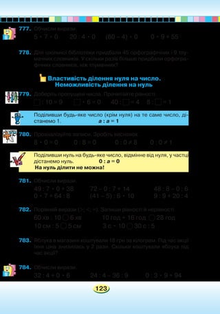 123
777.	 Обчисли вирази.
5 • 7 • 0 20 : 4 • 0 (60 – 4) • 0 0 • 9 + 55
778.	 Для шкільної бібліотеки придбали 45 орфографічних і 9 тлу-
мачних словників. У скільки разів більше придбали орфогра-
фічних словників, ніж тлумачних?
Властивість ділення нуля на число.
Неможливість ділення на нуль
779.	 Доберіть пропущені числа. Прочитайте рівності.
: 10 = 9 • 6 = 0 40 : = 4 8 : = 1
	 Поділивши будь-яке число (крім нуля) на те саме число, ді-
станемо 1. а : а = 1
780.	 Проаналізуйте записи. Зробіть висновок.
8 • 0 = 0 0 : 8 = 0 0 : 0 = 8 0 : 0 = 1
	 Поділивши нуль на будь-яке число, відмінне від нуля, у частці
дістанемо нуль. 0 : а = 0
	 На нуль ділити не можна!
781.	 Обчисли вирази.
49 : 7 • 0 + 38	 72 – 0 : 7 + 14		 48 : 8 – 0 : 6
0 • 7 + 64 : 8	 (41 – 5) : 6 • 10	 9 : 9 + 20 : 4
782.	 Порівняй вирази (>; <; =). Запиши рівності й нерівності.
60 хв : 10 6 хв 10 год + 16 год 28 год
10 см : 5 5 см 3 с • 10 30 с : 5
783.	 Яблука в магазині коштували 18 грн за кілограм. Під час акції
їхня ціна знизилась у 2 рази. Скільки коштували яблука під
час акції?
784.	 Обчисли вирази.
32 : 4 + 0 • 6 24 : 4 – 36 : 9 0 : 3 • 9 + 94
 