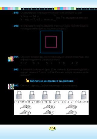 134
859.	 Склади й розв’яжи задачу за коротким записом умови.
У І ящ. — 24 кг
У ІІ ящ. — ?, у 3 р. менше
860.	 Знайди периметри квадратів. У скільки разів периметр одно-
го квадрата більший за периметр іншого?
861.	 Обчисли вирази. До кожного виразу на множення склади два
вирази на ділення. Запиши рівності.
3 • 7 8 • 9 5 • 9 7 • 6 4 • 2
862.	 У швейній майстерні було 30 м тканини. Кравчиня відрізала
від цієї тканини 7 разів по 2 м. Скільки метрів тканини зали-
шилося?
Табличне множення та ділення
на ? кг полуниць менше
863.	 Обчисліть (усно). Доберіть ключ до кожного замка.
3 • 8 + 24 14 : 2 + 50 2 • 9 – 6 3 • 7 – 6 18 : 2 – 7 2 • 3 + 5
12
2
15
57
48
11
 