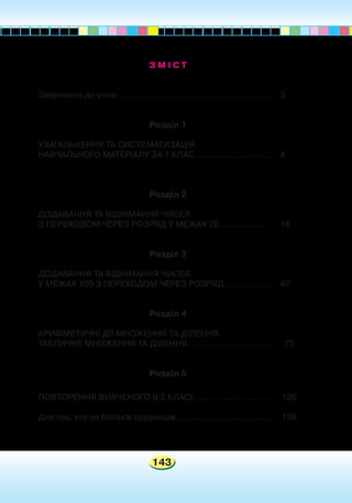 143
З М І С Т
Звернення до учнів...........................................................	 3
Розділ 1
УЗАГАЛЬНЕННЯ ТА СИСТЕМАТИЗАЦІЯ
НАВЧАЛЬНОГО МАТЕРІАЛУ ЗА 1 КЛАС..............................	 4
Розділ 2
ДОДАВАННЯ ТА ВІДНІМАННЯ ЧИСЕЛ
З ПЕРЕХОДОМ ЧЕРЕЗ РОЗРЯД У МЕЖАХ 20.....................	 18
Розділ 3
ДОДАВАННЯ ТА ВІДНІМАННЯ ЧИСЕЛ
У МЕЖАХ 100 З ПЕРЕХОДОМ ЧЕРЕЗ РОЗРЯД...................	 47
Розділ 4
АРИФМЕТИЧНІ ДІЇ МНОЖЕННЯ ТА ДІЛЕННЯ.
ТАБЛИЧНЕ МНОЖЕННЯ ТА ДІЛЕННЯ.................................	 73
Розділ 5
ПОВТОРЕННЯ ВИВЧЕНОГО В 2 КЛАСІ...............................	 126
Для тих, хто не боїться труднощів.....................................	 139
 