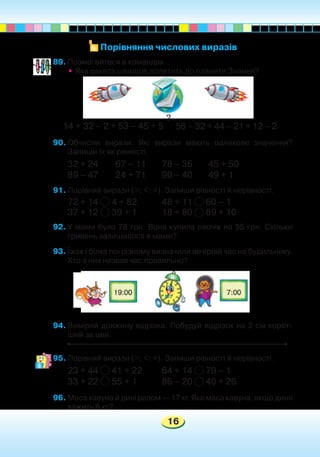 16
89.	Позмагайтеся в командах.
•	Яка ракета швидше долетить до планети Знання?
14 + 32 – 2 + 53 – 45 + 5
90.	Обчисли вирази. Які вирази мають однакове значення?
Запиши їх як рівності.
32 + 24	 67 – 11	 78 – 36	 45 + 50
89 – 47	 24 + 71	 90 – 40	 49 + 1
91.	Порівняй вирази (>; <; =). Запиши рівності й нерівності.
72 + 14 4 + 82		 48 + 11 60 – 1	
37 + 12 39 + 1		 18 + 80 89 + 10	
92.	У мами було 78 грн. Вона купила овочів на 55 грн. Скільки
гривень залишилося в мами?
93.	Їжак і білка по-різному визначили вечірній час на будильнику.
Хто з них назвав час правильно?
94.	Виміряй довжину відрізка. Побудуй відрізок на 2 см корот-
ший за цей.
95.	Порівняй вирази (>; <; =). Запиши рівності й нерівності.
23 + 44 41 + 22	 64 + 14 79 – 1		
33 + 22 55 + 1		 86 – 20 40 + 26
96.	Маса кавуна й дині разом — 17 кг. Яка маса кавуна, якщо диня
важить 6 кг?
Порівняння числових виразів
56 – 32 + 44 – 21 + 12 – 2
?
 