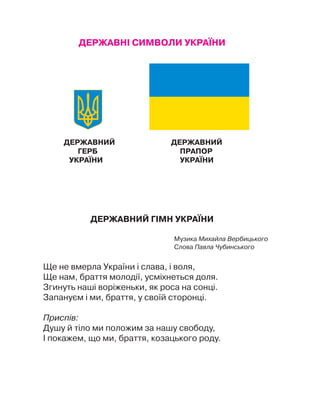 ДЕРЖАВНІ СИМВОЛИ УКРАЇНИ
ДЕРЖАВНИЙ ДЕРЖАВНИЙ
Герб			 Прапор
УКРАЇНИ		 УКРАЇНИ
Державний гІмн УкраЇни
Музика Михайла Вербицького
Слова Павла Чубинського
Ще не вмерла України і слава, і воля,
Ще нам, браття молодії, усміхнеться доля.
Згинуть наші воріженьки, як роса на сонці.
Запануєм і ми, браття, у своїй сторонці.
Приспів:
Душу й тіло ми положим за нашу свободу,
І покажем, що ми, браття, козацького роду.
 