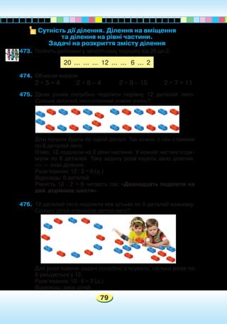 79
473.	 Полічіть двійками у зворотному порядку від 20 до 2.
474.	 Обчисли вирази.
2 • 5 + 4 2 • 8 – 4 2 • 9 – 15 2 • 7 + 11
475.	 Двом учням потрібно поділити порівну 12 деталей лего.
Скільки деталей лего отримає кожен учень?
	 Діти почали брати по одній деталі. Так кожен з них отримав
по 6 деталей лего.
	 Отже, 12 поділили на 2 рівні частини. У кожній частині отри-
мали по 6 деталей. Таку задачу розв’язують дією ділення.
«:» — знак ділення.
	 Розв’язання: 12 : 2 = 6 (д.)
	 Відповідь: 6 деталей.
	 Рівність 12 : 2 = 6 читають так: «Дванадцять поділити на
два дорівнює шести».
476.	 12 деталей лего поділили між дітьми по 6 деталей кожному.
Скільки дітей отримали деталі лего?
	
	
	 Для розв’язання задачі потрібно з’ясувати, скільки разів по
6 уміщується у 12.
	 Розв’язання: 12 : 6 = 2 (д.)
	 Відповідь: двоє дітей.
Сутність дії ділення. Ділення на вміщення
та ділення на рівні частини.
Задачі на розкриття змісту ділення
20 ... ... ... 12 ... ... 6 ... 2
 