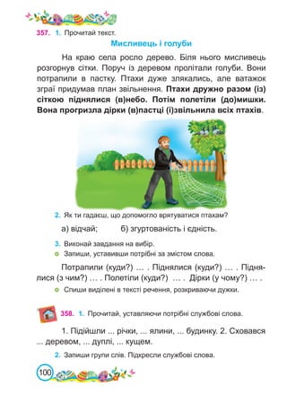 100
357. 1.	 Прочитай текст.
Мисливець і голуби
На краю села росло дерево. Біля нього мисливець
розгорнув сітки. Поруч із деревом пролітали голуби. Вони
потрапили в пастку. Птахи дуже злякались, але ватажок
зграї придумав план звільнення. Птахи дружно разом (із)
сіткою піднялися (в)небо. Потім полетіли (до)мишки.
Вона прогризла дірки (в)пастці (і)звільнила всіх птахів.
2.	 Як ти гадаєш, що допомогло врятуватися птахам?
а) відчай;		 б) згуртованість і єдність.
3.	 Виконай завдання на вибір.
	 Запиши, уставивши потрібні за змістом слова.
Потрапили (куди?) … . Піднялися (куди?) … . Підня-
лися (з чим?) … . Полетіли (куди?) … . Дірки (у чому?) … .
	 Спиши виділені в тексті речення, розкриваючи дужки.
358. 1.	 Прочитай, уставляючи потрібні службові слова.
1. Підійшли ... річки, ... ялини, ... будинку. 2. Сховався
... деревом, ... дуплі, ... кущем.
2.	 Запиши групи слів. Підкресли службові слова.
 