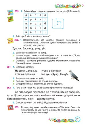 101
Зразок. Барвінок, клен, ніч.
2.	 Виконайте завдання на вибір.
	 Напишіть два слова, що відповідають на питання хто? і два
слова, що відповідають на питання що?
	 Складіть і запишіть речення з двома іменниками, поєднайте
їх службовими словами.
361. 1.	 Відгадай загадку.
На зріст маленька 	 І у лісі в холодку
пташка сіренька. 	 все кує: «Ку-ку! Ку-ку!»
2.	 Виконай завдання на вибір.
	 Випиши прикметники до слова-відгадки.
	 Добери і запиши дієслова до слова-відгадки.
362. 1.	 Прочитай текст. Які цікаві факти про зозулю ти знаєш?
За літо зозуля відкладає від п’ятнадцяти до двадцяти
яєць. Цікаво, що вона може замінити яйце в гнізді прийомних
батьків протягом п’яти – десяти секунд.
2.	 Спиши речення (на вибір). Підкресли числівники.
360. 1.	 Позмагайтеся, хто складе довший ланцюжок зі
слів-іменників. Остання буква попереднього слова є
першою наступного.
359. 1.	 Які службові слова ти прочитав (прочитала)? Запиши їх.
2.	 Які службові слова ти ще знаєш?
д е п я л
о р і в і
н е з у б
а д з а д
н а д п і
363. Яку частину мови ти найкраще знаєш? Запиши п’ять слів,
які належать до цієї частини мови. За якими ознаками ти
це визначив (визначила)?
 
