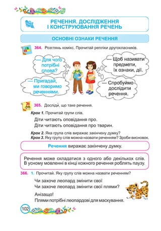 102
Речення може складатися з одного або декількох слів.
В усному мовленні в кінці кожного речення роблять паузу.
366. 1.	 Прочитай. Яку групу слів можна назвати реченням?
Чи захоче леопард змінити свої
Чи захоче леопард змінити свої плями?
Анізащо!
Плями потрібні леопардові для маскування.
364. Розглянь комікс. Прочитай репліки другокласників.
365. Досліди�, що таке речення.
Крок 1. Прочитай групи слів.
Діти читають оповідання про.
Діти читають оповідання про тварин.
Крок 2. Яка група слів виражає закінчену думку?
Крок 3. Яку групу слів можна назвати реченням? Зроби висновок.
Речення виражає закінчену думку.
РЕЧЕННЯ. ДОСЛІДЖЕННЯ
І КОНСТРУЮВАННЯ РЕЧЕНЬ
ОСНОВНІ ОЗНАКИ РЕЧЕННЯ
 