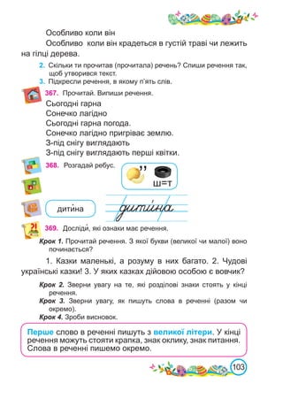 103
368. Розгадай ребус.
’’ ш=т
дити�на
369. Досліди�, які ознаки має речення.
Крок 1. Прочитай речення. З якої букви (великої чи малої) воно
починається?
1. Казки маленькі, а розуму в них багато. 2.  Чудові
українські казки! 3. У яких казках дійовою особою є вовчик?
Крок 2. Зверни увагу на те, які розділові знаки стоять у кінці
речення.
Крок 3. Зверни увагу, як пишуть слова в реченні (разом чи
окремо).
Крок 4. Зроби висновок.
Особливо коли він
Особливо коли він крадеться в густій траві чи лежить
на гілці дерева.
2.	 Скільки ти прочитав (прочитала) речень? Спиши речення так,
щоб утворився текст.
3.	 Підкресли речення, в якому п’ять слів.
Перше слово в реченні пишуть з великої літери. У кінці
речення можуть стояти крапка, знак оклику, знак питання.
Слова в реченні пишемо окремо.
367. Прочитай. Випиши речення.
Сьогодні гарна
Сонечко лагідно
Сьогодні гарна погода.
Сонечко лагідно пригріває землю.
З-під снігу виглядають
З-під снігу виглядають перші квітки.
 