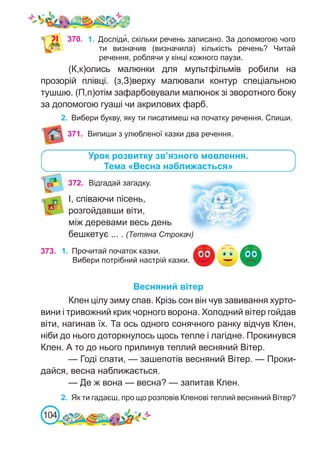 104
370. 1.	 Досліди�, скільки речень записано. За допомогою чого
ти визначив (визначила) кількість речень? Читай
речення, роблячи у кінці кожного паузи.
(К,к)олись малюнки для мультфільмів робили на
прозорій плівці. (з,З)верху малювали контур спеціальною
тушшю. (П,п)отім зафарбовували малюнок зі зворотного боку
за допомогою гуаші чи акрилових фарб.
2.	 Вибери букву, яку ти писатимеш на початку речення. Спиши.
Урок розвитку зв’язного мовлення.
Тема «Весна наближається»
372. Відгадай загадку.
І, співаючи пісень,
розгойдавши віти,
між деревами весь день
бешкетує ... . (Тетяна Строкач)
Весняний вітер
Клен цілу зиму спав. Крізь сон він чув завивання хурто-
вини і тривожний крик чорного ворона. Холодний вітер гойдав
віти, нагинав їх. Та ось одного сонячного ранку відчув Клен,
ніби до нього доторкнулось щось тепле і лагідне. Прокинувся
Клен. А то до нього прилинув теплий весняний Вітер.
— Годі спати, — зашепотів весняний Вітер. — Проки-
дайся, весна наближається.
— Де ж вона — весна? — запитав Клен.
2.	 Як ти гадаєш, про що розповів Кленові теплий весняний Вітер?
371. Випиши з улюбленої казки два речення.
373. 1.	 Прочитай початок казки.
Вибери потрібний настрій казки.
 