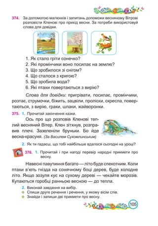 105
374. За допомогою малюнків і запитань допоможи весняному Вітрові
розповісти Кленові про прихід весни. За потреби використовуй
слова для довідки.
1. Як стало гріти сонечко?
2. Які промінчики воно посилає на землю?
3. Що зробилося зі снігом?
4. Що сталося з кригою?
5. Що зробила вода?
6. Які птахи повертаються з вирію?
Слова для довідки: пригрівати, посилає, промінчики,
розтає, струмочки, біжить, зацвіли, проліски, скресла, повер-
таються, з вирію, граки, шпаки, жайворонки.
375. 1.	 Прочитай закінчення казки.
Ось про що розповів Кленові теп-
лий весняний Вітер. Клен зітхнув, розпра-
вив плечі. Зазеленіли бруньки. Бо йде
весна-красуня. (За Василем Сухомлинським)
2.	 Як ти гадаєш, що тобі найбільше вдалося сьогодні на уроці?
1.	 Прочитай і при нагоді перевір народні прикмети про
весну.
376.
Навесні павутиння багато — літо буде спекотним. Коли
птахи в’ють гнізда на сонячному боці дерев, буде холодне
літо. Якщо зозуля кує на сухому дереві — чекайте морозів.
Купаються горобці ранньою весною — до тепла.
2.	 Виконай завдання на вибір.
	 Спиши друге речення і речення, у якому вісім слів.
	 Знайди і запиши дві прикмети про весну.
 