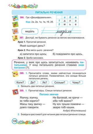 108
386. Гра «Дешифрувальник». а б в
1 д л а
2 м ь е
Код: 2а, 2в, 1а, 1в, 1б, 2б.
387. Досліди�, які бувають речення за метою висловлювання.
Крок 1. Прочитай речення.
Який сьогодні день?
Крок 2. Яка мета цього речення?
а) запитати про щось;	 б) повідомити про щось.
Крок 3. Зроби висновок.
Речення, у яких про щось запитується, називають пи-
тальними. У кінці питального речення ставимо знак
питання (?).
388. 1.	 Прочитайте слова, якими найчастіше починаються
питальні речення. Позмагайтеся, хто складе більше
питальних речень.
2.	 Запишіть два питальні речення.
Коли? Де? Як? Скільки? Чому?
ПИТАЛЬНІ РЕЧЕННЯ
389. 1.	 Прочитай вірш. Спиши питальні речення.
Погана звичка
Язичку, язичку,			 Не балакай, не кричи —
як тебе корити?		 хіба тобі важко?
Маєш таку звичку — 		 Ну хоч трішки помовчи —
довго говорити.			 зварю тобі кашки.
Андрій М’ястківський
2.	 Знайди в хрестоматії для читання два питальні речення і спиши.
меда�ль
 